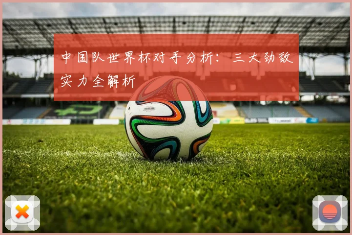 中国队世界杯对手分析:三大劲敌实力全解析