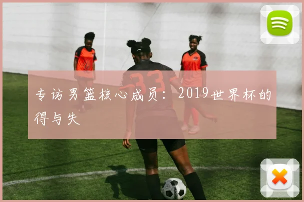 专访男篮核心成员：2019世界杯的得与失