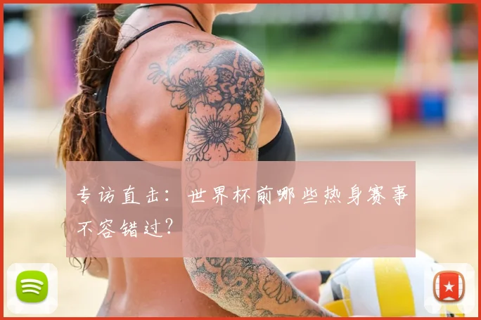 专访直击:世界杯前哪些热身赛事不容错过?