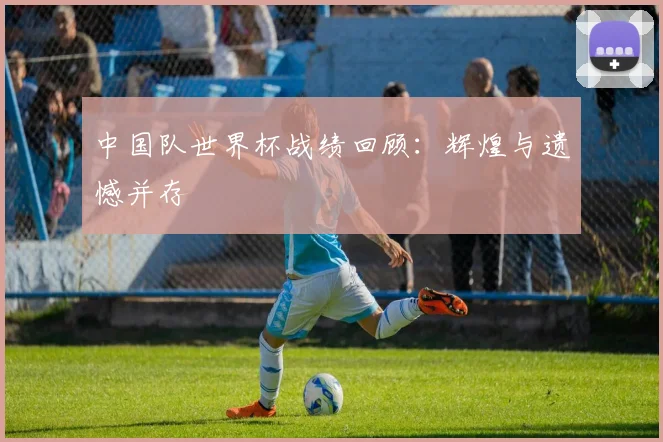中国队世界杯战绩回顾:辉煌与遗憾并存