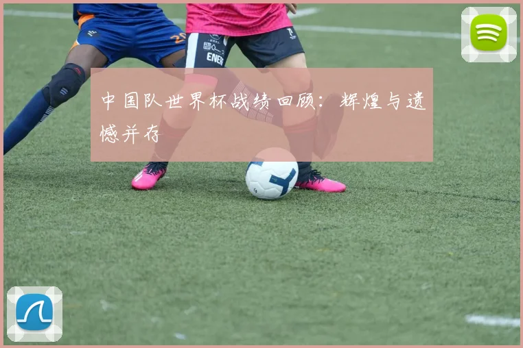 中国队世界杯战绩回顾：辉煌与遗憾并存