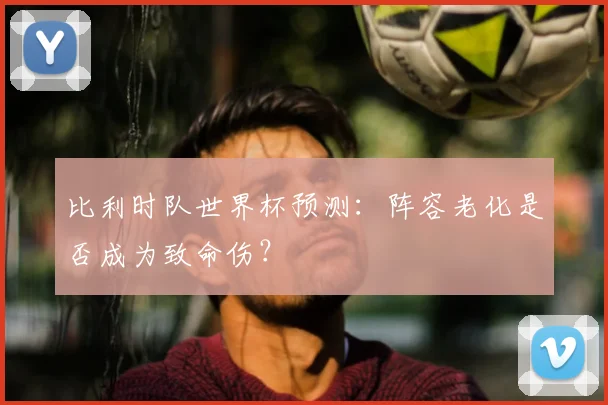 比利时队世界杯预测：阵容老化是否成为致命伤？
