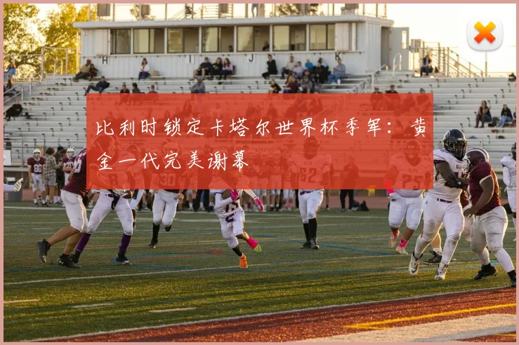 比利时锁定卡塔尔世界杯季军：黄金一代完美谢幕