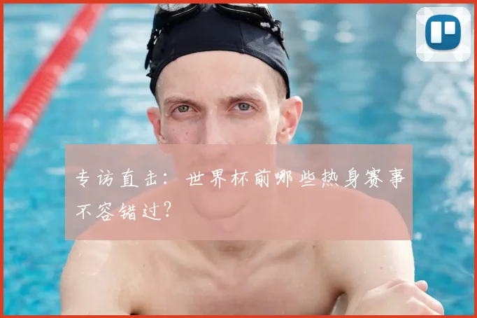 专访直击:世界杯前哪些热身赛事不容错过?