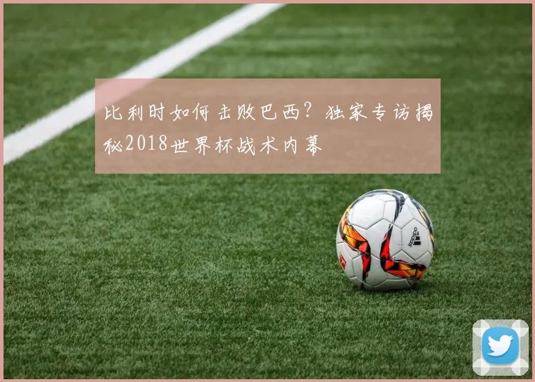 比利时如何击败巴西？独家专访揭秘2018世界杯战术内幕