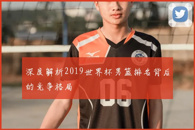 深度解析2019世界杯男篮排名背后的竞争格局