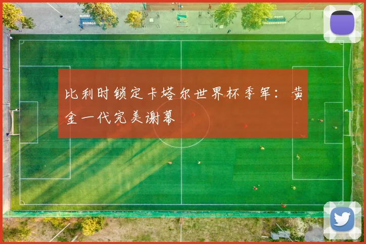比利时锁定卡塔尔世界杯季军：黄金一代完美谢幕
