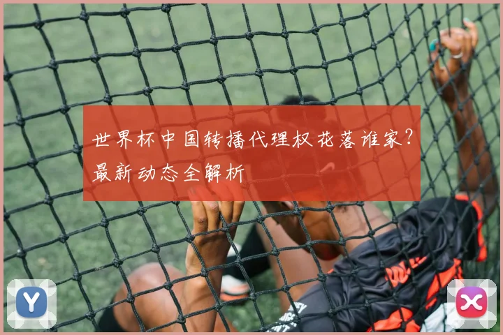 世界杯中国转播代理权花落谁家?最新动态全解析