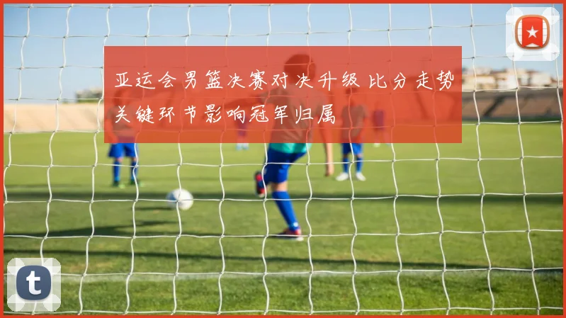 亚运会男篮决赛对决升级 比分走势关键环节影响冠军归属