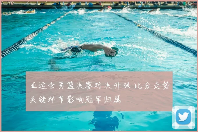 亚运会男篮决赛对决升级 比分走势关键环节影响冠军归属