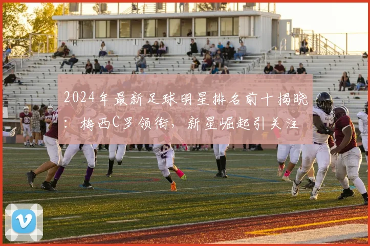 2024年最新足球明星排名前十揭晓：梅西C罗领衔，新星崛起引关注