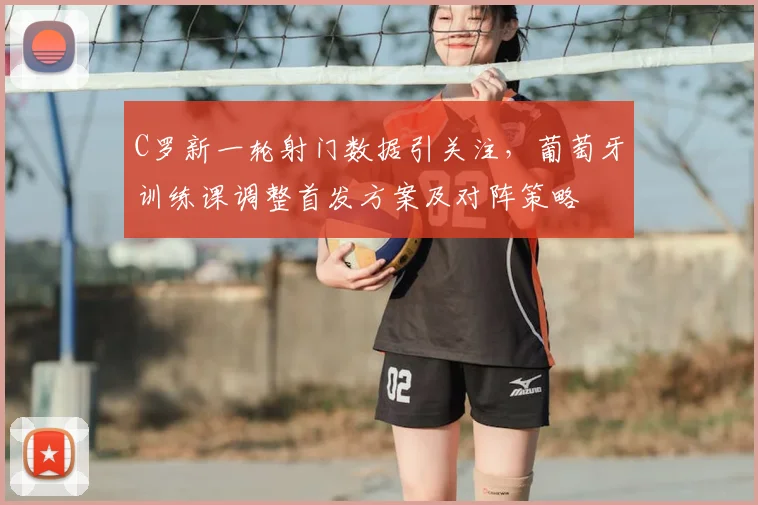 C罗新一轮射门数据引关注，葡萄牙训练课调整首发方案及对阵策略