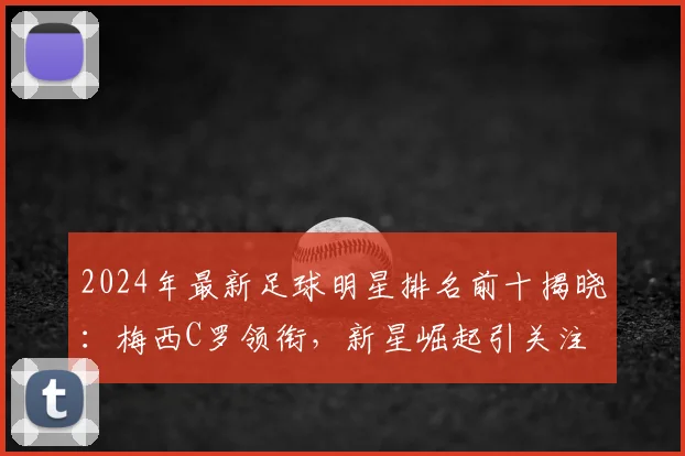 2024年最新足球明星排名前十揭晓：梅西C罗领衔，新星崛起引关注