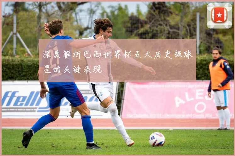 深度解析巴西世界杯五大历史级球星的关键表现