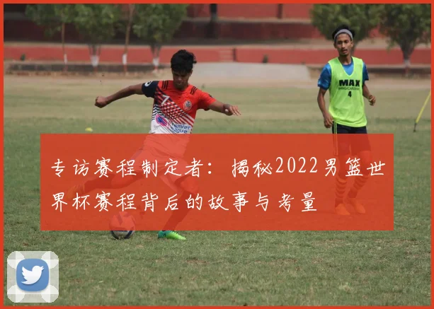 专访赛程制定者：揭秘2022男篮世界杯赛程背后的故事与考量